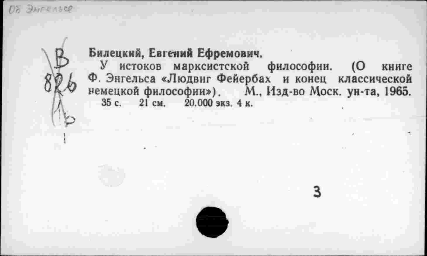 ﻿ОЪ Э»г< '
Билецкий, Евгений Ефремович.
У истоков марксистской философии. (О книге Ф. Энгельса «Людвиг Фейербах и конец классической немецкой философии»). М„ Изд-во Моск, ун-та, 1965.
35 с. 21 см. 20.000 экз. 4 к.
3